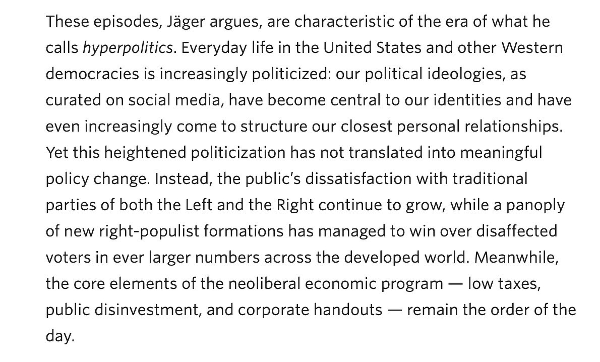 “Everyday life in the United States and other Western democracies is increasingly politicized: our political ideologies, as curated on social media, have become central to our identities and have even increasingly come to structure our closest personal relationships. Yet this heightened politicization has not translated into meaningful policy change. Instead, the public’s dissatisfaction with traditional parties of both the Left and the Right continue to grow, while a panoply of new right-populist formations has managed to win over disaffected voters in ever larger numbers across the developed world. Meanwhile, the core elements of the neoliberal economic program — low taxes, public disinvestment, and corporate handouts — remain the order of the day.”